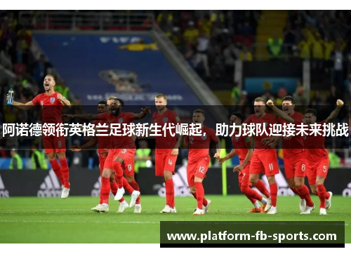 阿诺德领衔英格兰足球新生代崛起,助力球队迎接未来挑战 阿诺德领衔英格兰足球新生代崛起,助力球队迎接未来挑战