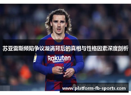 苏亚雷斯频陷争议漩涡背后的真相与性格因素深度剖析