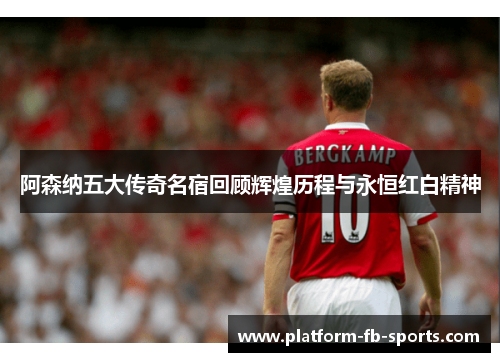 阿森纳五大传奇名宿回顾辉煌历程与永恒红白精神