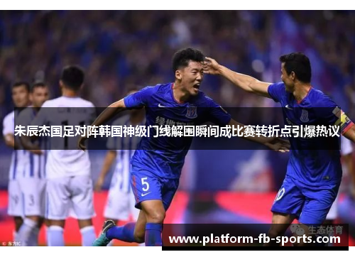 朱辰杰国足对阵韩国神级门线解围瞬间成比赛转折点引爆热议